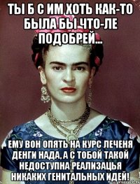Ты б с им хоть как-то была бы что-ле подобрей... Ему вон опять на курс леченя денги нада, а с тобой такой недоступна реализацья никаких генитальных идей!