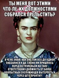 Ты меня вот этими что-ле, их должностями собрался прельстить? Я чё не знаю, как оне там все до одной оказалися и да, скоко им пришлось перед встпуленьем на таку ответственну должнсть от более ооопытных сослуживцев вытерпеть и через што пройти?!