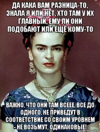 Да кака вам разница-то, знала я или нет, хто там у их главный, ему ли они подобают или ещё кому-то Важно, что они там всеее, все до одного, не приведут в соответствие со своим уровнем - не возьмут, одинаковые!