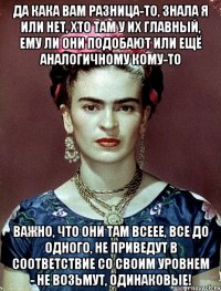 Да кака вам разница-то, знала я или нет, хто там у их главный, ему ли они подобают или ещё аналогичному кому-то Важно, что они там всеее, все до одного, не приведут в соответствие со своим уровнем - не возьмут, одинаковые!