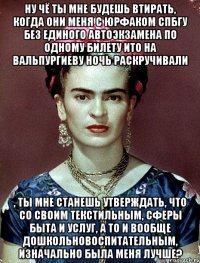 Ну чё ты мне будешь втирать, когда они меня с юрфаком СПБГУ без единого автоэкзамена по одному билету ито на вальпургиеву ночь раскручивали , ты мне станешь утверждать, что со своим текстильным, сферы быта и услуг, а то и вообще дошкольновоспитательным, изначально была меня лучше?