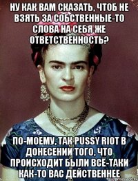 Ну как вам сказать, чтоб не взять за собственные-то слова на себя же ответственность? По-моему, так PUSSY RIOT в донесении того, что происходит были всё-таки как-то вас действеннее