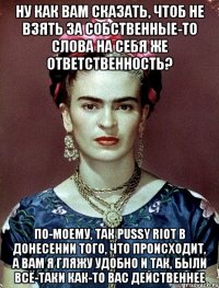 Ну как вам сказать, чтоб не взять за собственные-то слова на себя же ответственность? По-моему, так PUSSY RIOT в донесении того, что происходит, а вам я гляжу удобно и так, были всё-таки как-то вас действеннее