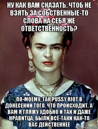 Ну как вам сказать, чтоб не взять за собственные-то слова на себя же ответственность? По-моему, так PUSSY RIOT в донесении того, что происходит, а вам я гляжу удобно и так и даже нравитца, были всё-таки как-то вас действеннее