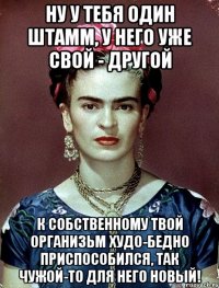 Ну у тебя один штамм, у него уже свой - другой К собственному твой организьм худо-бедно приспособился, так чужой-то для него новый!