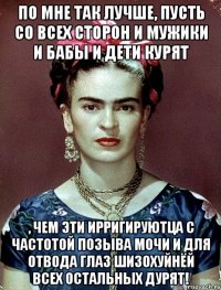 По мне так лучше, пусть со всех сторон и мужики и бабы и дети курят , чем эти ирригируютца с частотой позыва мочи и для отвода глаз шизохуйнёй всех остальных дурят!