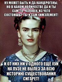 Ну может быть и да канцерогены, но в каком количестве да и ты сам-то, человек, из чего состоишь? Ты и сам химэлемент! И от них ни у одного ещё хуй на пузе не вылез за всю историю существования сигарет!