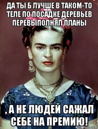 Да ты б лучше в таком-то теле по посадке деревьев перевыполнял планы , а не людей сажал себе на премию!