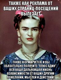 Также как реклама от ваших страниц-посещений вылезает , также формируется, и вы обязательно получите "плюс адин", вся ваша дальнейшая жизнь взависимости от ваших другим пожеланий, мыслей и действий!