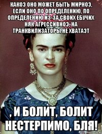 Какоэ оно может быть мирноэ, если оно по определению, по определению из-за своих ебучих НЯК агрессивноэ, на транквилизаторы не хватаэт , и болит, болит нестерпимо, бля!