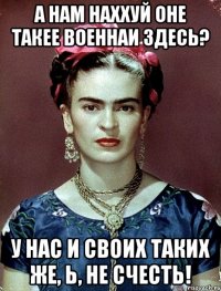 А нам наххуй оне такее военнаи здесЬ? У нас и своих таких же, Ь, не счесть!