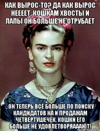 Как вырос-то? Да как вырос неееет, кошкам хвосты и лапы он больше не отрубает , он теперь всё больше по поиску кандидатов на и продажам четвертушечек, кошки его больше не удовлетворяааают!