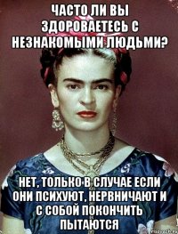 Часто ли вы здороваетесь с незнакомыми людьми? Нет, только в случае если они психуют, нервничают и с собой покончить пытаются