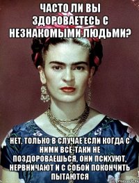 Часто ли вы здороваетесь с незнакомыми людьми? Нет, только в случае если когда с ними всё-таки не поздороваешься, они психуют, нервничают и с собой покончить пытаются