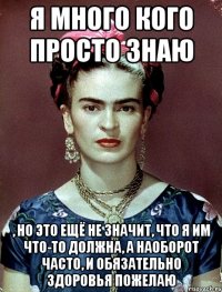 Я много кого просто знаю , но это ещё не значит, что я им что-то должна, а наоборот часто, и обязательно здоровья пожелаю