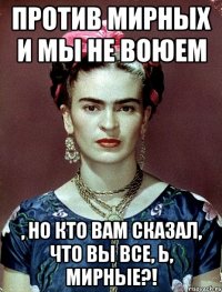 Против мирных и мы не воюем , но кто вам сказал, что вы все, Ь, мирные?!