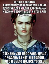 Ходют в золотой инкрустиррованной обуви, носют дорогие одёжи, едят в ресторанах и домой пожрать тока из того, что подороже А жизнь уже просрана, душа продана, её нет, и в голове что и было до, всё то же...