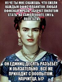 Ну чё ты мне скажешь, что ежели каждый офис-планктон, любая офисная мразь, захочет пилотом стать, на самолёоооте, ему ь, полетать Он единиц десять разъёбёт и обязательно , всё же приходит с ооопытом, научитца, Ь!?