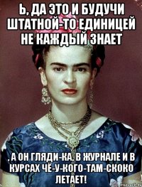 Ь, да это и будучи штатной-то единицей не каждый знает , а он гляди-ка, в журнале и в курсах чё-у-кого-там-скоко летает!