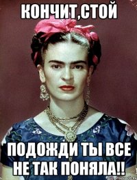 Кончит,стой Подожди ты все не так поняла!!