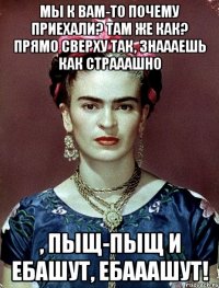 Мы к вам-то почему приехали? Там же как? Прямо сверху так, знаааешь как страаашно , пыщ-пыщ и ебашут, ебааашут!