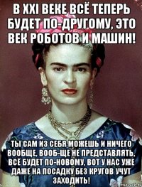 В xxi веке всё теперь будет по-другому, это век роботов и машин! Ты сам из себя можешь и ничего вообще, вооб-ще не представлять, всё будет по-новому, вот у нас уже даже на посадку без кругов учут заходить!