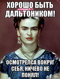 Хорошо быть дальтоником! Осмотрелса вокруг себя, ничево не понял!