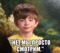  "нет,мы просто смотрим."