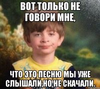 Вот только не говори мне, что это песню мы уже слышали,но не скачали.