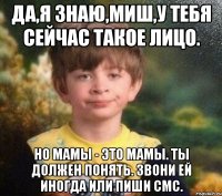 Да,я знаю,Миш,у тебя сейчас такое лицо. Но мамы - это мамы. Ты должен понять. Звони ей иногда или пиши смс.