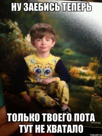 НУ ЗАЕБИСЬ ТЕПЕРЬ ТОЛЬКО ТВОЕГО ПОТА ТУТ НЕ ХВАТАЛО