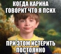 когда карина говорит что я псих при этом истерить постоянно