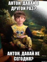 АНТОН, ДАВАЙ В ДРУГОЙ РАЗ? АНТОН, ДАВАЙ НЕ СЕГОДНЯ?