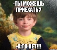 -ты можешь приехать? -а то нет!!!