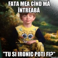 fata mea cînd mă întreabă "tu si ironic poti fi?"