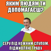 Яким людям ти допомагаєш? серу під кожним слупом, підживляю траву