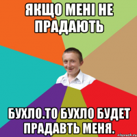 якщо мені не прадають бухло.то бухло будет прадавть меня.