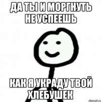 Да ты и моргнуть не успеешь Как я украду твой хлебушек