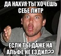 Да нахуя ты хочешь себе литр если ты даже на альфе не ездил??