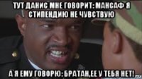 Тут Данис мне говорит: Мансаф я стипендию не чувствую А я ему говорю: Братан,ее у тебя нет!