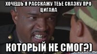 хочешь я расскажу теье сказку про цигана КОТОРЫЙ НЕ СМОГ?)