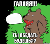 ГАЛЯЯЯ!!! Ты обедать будешь??