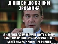 Дівки ви шо б з ним зробили? Я наприклад ту каву чи шо то є йому б виляла на голову а кружку а то він сам її розібє нічо не тре робити