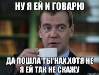 ну я ей и говарю да пошла ты нах,хотя не я ей так не скажу