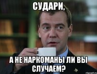 СУДАРИ, А НЕ НАРКОМАНЫ ЛИ ВЫ СЛУЧАЕМ?