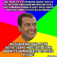 Авы знали что этот придурок сделает через 10 лет карточки и мы будем ими пользоваться а денег бумажных вообще не будет, когда захотят политики снимут со счета все до копейки Мы будем как рабы, путин пытается противостоять этому, давайте будем надеятся что этого не будет