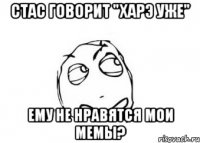 Стас говорит "харэ уже" ему не нравятся мои мемы?