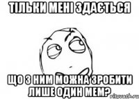 тільки мені здається що з ним можна зробити лише один мем?