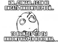 хм...думаю...если не писать никому первой... то выйдет что ты никому нахрен не нужна.