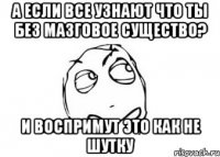 а если все узнают что ты без мазговое существо? и воспримут это как не шутку